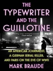 The Typewriter and the Guillotine  An American Journalist, a German Serial Killer, and Paris on the Eve of WWII
