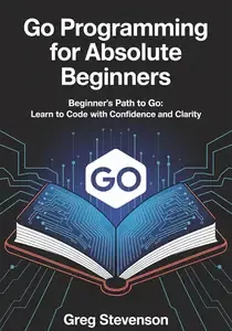 GO PROGRAMMING FOR ABSOLUTE BEGINNERS  Beginner's Path to Go Learn to Code with Confidence and Clarity