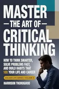 Master the Art of Critical Thinking How to Think Smarter, Solve Problems Fast, and Build Habits That 10x Your Life and Career