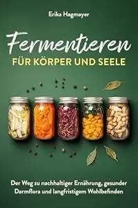 Fermentieren für Körper und Seele Der Weg zu nachhaltiger Ernährung, gesunder Darmflora und langfristigem Wohlbefinden