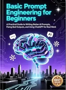 Basic Prompt Engineering for Beginners A Practical Guide to Writing Better AI Prompts, Fixing Bad Outputs, and Using ChatGPT