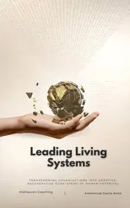 Leading Living Systems Transforming Organizations into Adaptive, Regenerative Ecosystems of Human Potential